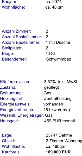 Lage:                             23747 Dahme Objekt:                           2 Zimmer Wohnung Wohnfläche:                  ca. 48bqm Kaufpreis:                      189.000 EUR Anzahl Zimmer:            2 Anzahl Schlafzimmer:   2  Anzahl Badezimmer:     1 mit Dusche Stellplätze:                     2 Etage:                            1.OG   Besonderheit:                Schwimmbad    Baujahr:                         ca. 2074 Wohnfläche:                 ca. 48 qm    Käuferprovision:            3,57%  inkl. MwSt. Zustand:                        gepflegt Befeuerung:                  Gas  Heizungsart:                  Zentralheizung Energieausweis:           vorhanden Energieverbrauch:        181 kwh/(m²a) Wesentl. Energieträger: Gas Hausgeld:                      459 EUR monatl.